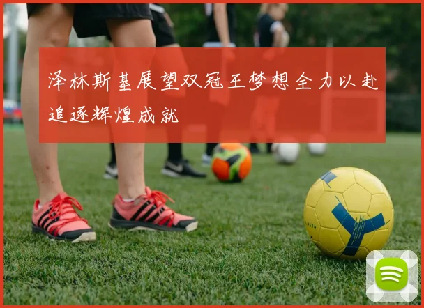 泽林斯基展望双冠王梦想全力以赴追逐辉煌成就