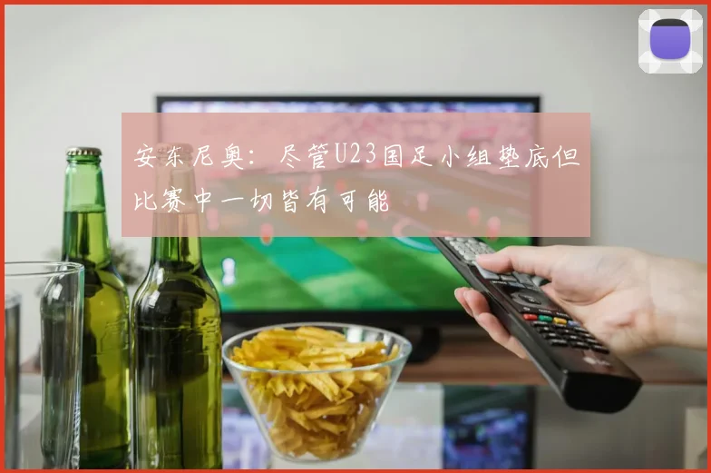 安东尼奥：尽管U23国足小组垫底但比赛中一切皆有可能