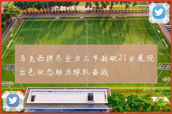 马克西拼尽全力三节狂砍21分展现出色状态助力球队奋战