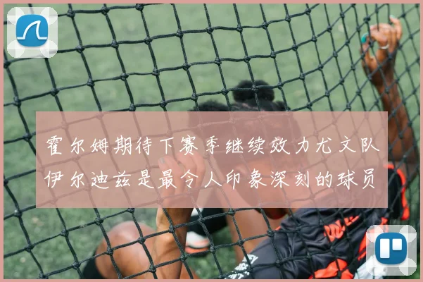 霍尔姆期待下赛季继续效力尤文队伊尔迪兹是最令人印象深刻的球员