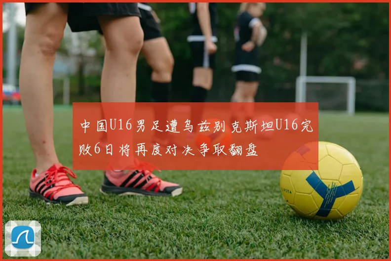 中国U16男足遭乌兹别克斯坦U16完败6日将再度对决争取翻盘