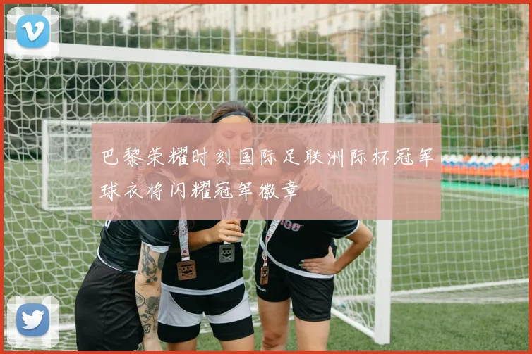 巴黎荣耀时刻国际足联洲际杯冠军球衣将闪耀冠军徽章