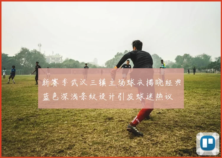 新赛季武汉三镇主场球衣揭晓经典蓝色深浅条纹设计引发球迷热议