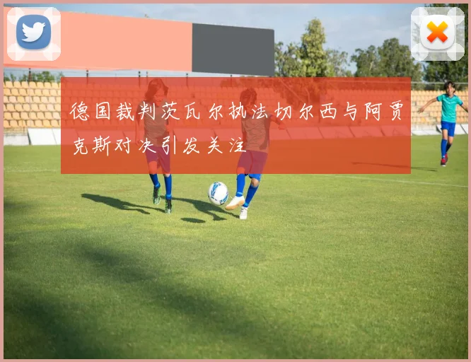 德国裁判茨瓦尔执法切尔西与阿贾克斯对决引发关注