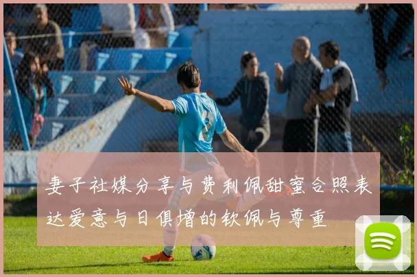 妻子社媒分享与费利佩甜蜜合照表达爱意与日俱增的钦佩与尊重