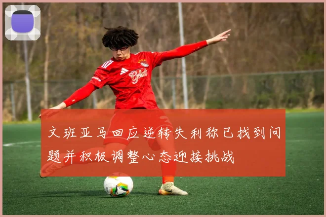 文班亚马回应逆转失利称已找到问题并积极调整心态迎接挑战
