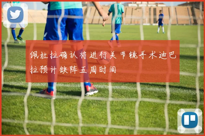 佩杜拉确认将进行关节镜手术迪巴拉预计缺阵五周时间