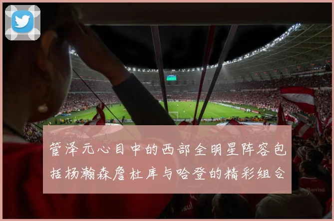管泽元心目中的西部全明星阵容包括杨瀚森詹杜库与哈登的精彩组合