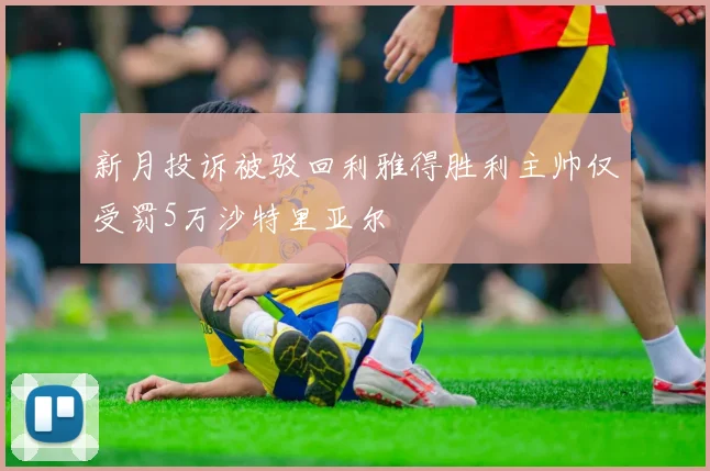 新月投诉被驳回利雅得胜利主帅仅受罚5万沙特里亚尔