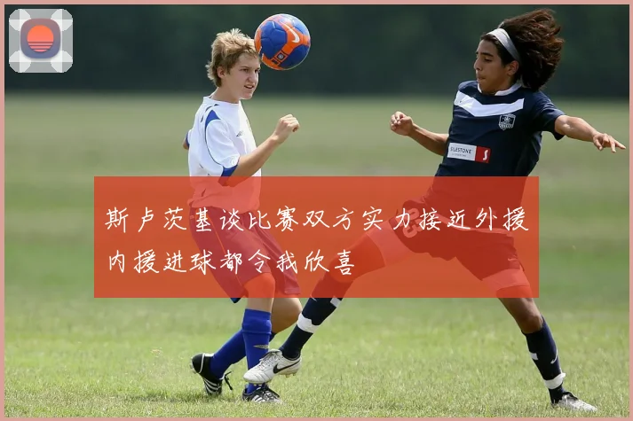 斯卢茨基谈比赛双方实力接近外援内援进球都令我欣喜
