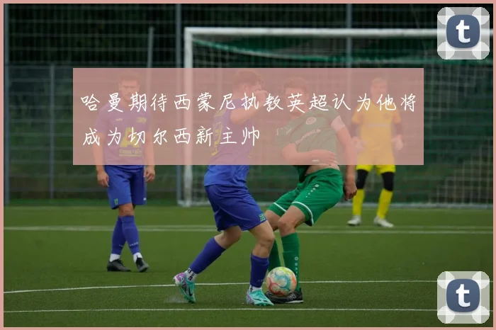 哈曼期待西蒙尼执教英超认为他将成为切尔西新主帅