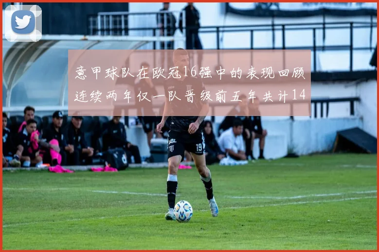 意甲球队在欧冠16强中的表现回顾连续两年仅一队晋级前五年共计14队