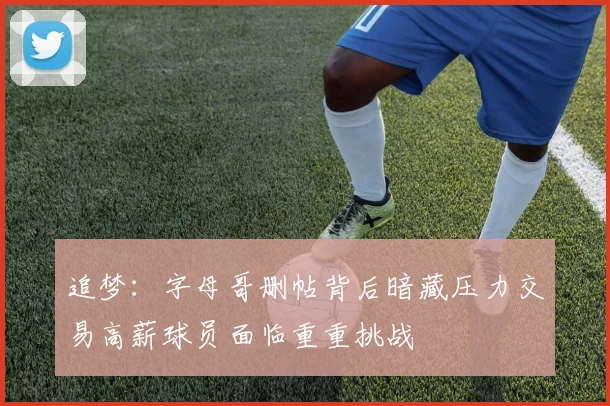 追梦：字母哥删帖背后暗藏压力交易高薪球员面临重重挑战