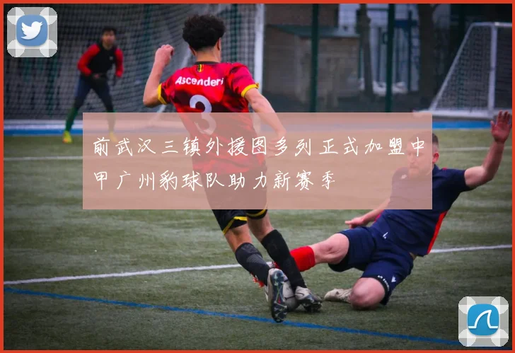 前武汉三镇外援图多列正式加盟中甲广州豹球队助力新赛季