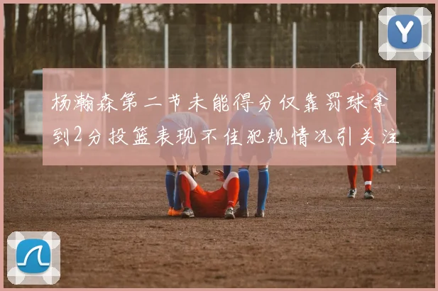 杨瀚森第二节未能得分仅靠罚球拿到2分投篮表现不佳犯规情况引关注