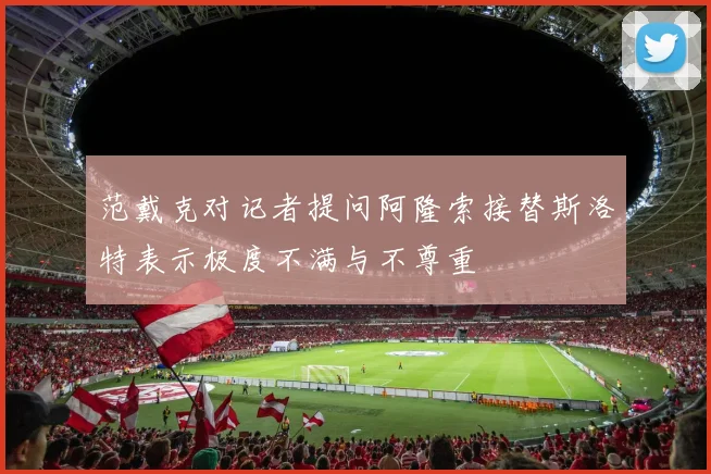 范戴克对记者提问阿隆索接替斯洛特表示极度不满与不尊重