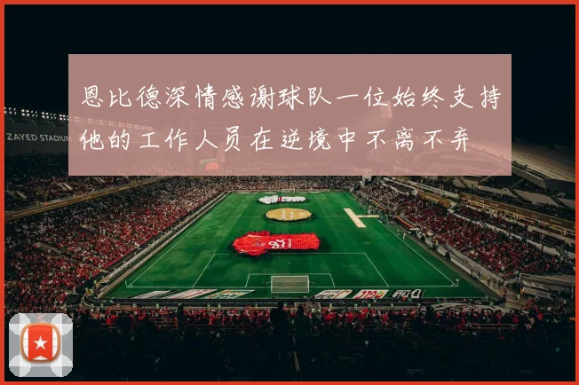 恩比德深情感谢球队一位始终支持他的工作人员在逆境中不离不弃