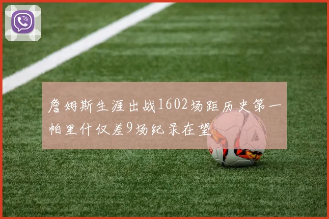 詹姆斯生涯出战1602场距历史第一帕里什仅差9场纪录在望