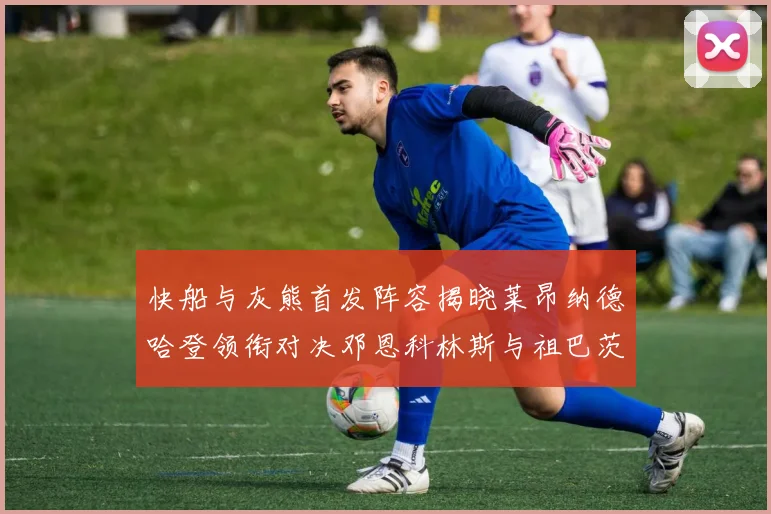 快船与灰熊首发阵容揭晓莱昂纳德哈登领衔对决邓恩科林斯与祖巴茨争锋