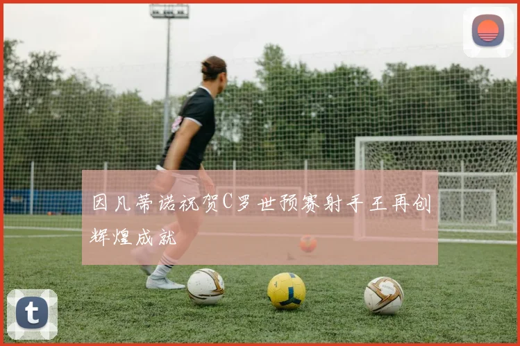 因凡蒂诺祝贺C罗世预赛射手王再创辉煌成就