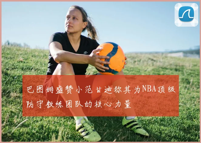 巴图姆盛赞小范甘迪称其为NBA顶级防守教练团队的核心力量