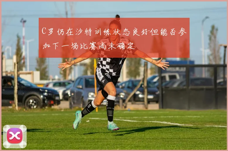 C罗仍在沙特训练状态良好但能否参加下一场比赛尚未确定