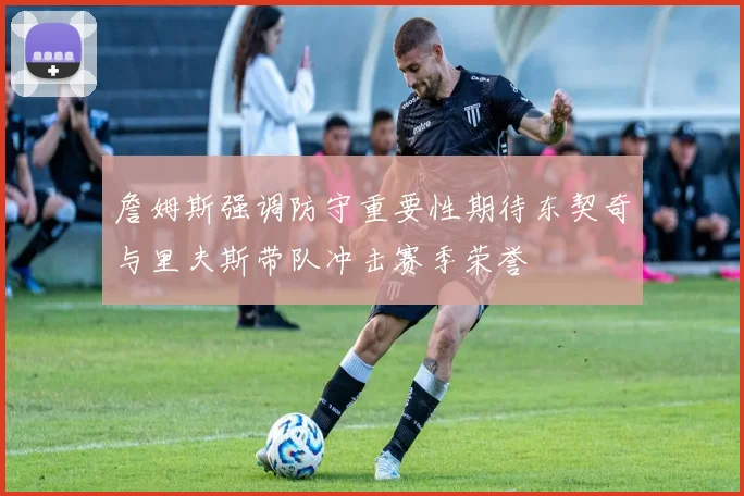 詹姆斯强调防守重要性期待东契奇与里夫斯带队冲击赛季荣誉