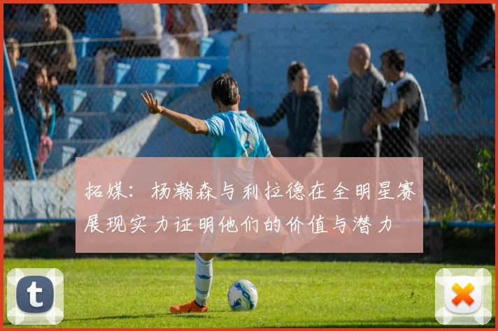 拓媒：杨瀚森与利拉德在全明星赛展现实力证明他们的价值与潜力