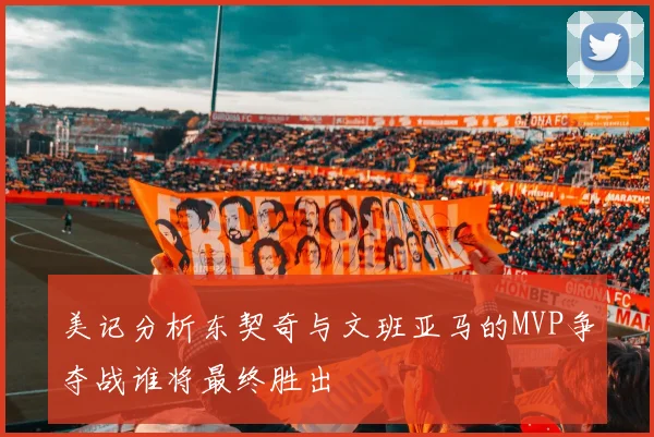美记分析东契奇与文班亚马的MVP争夺战谁将最终胜出
