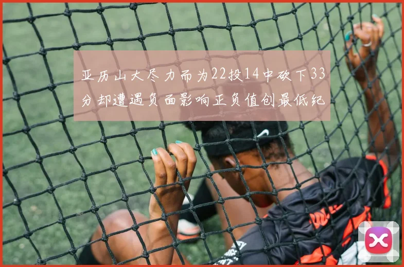 亚历山大尽力而为22投14中砍下33分却遭遇负面影响正负值创最低纪录
